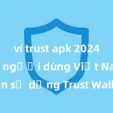 ví trust apk 2024 Tại sao người dùng Việt Nam nên sử dụng Trust Wallet? Lợi ích và rủi ro